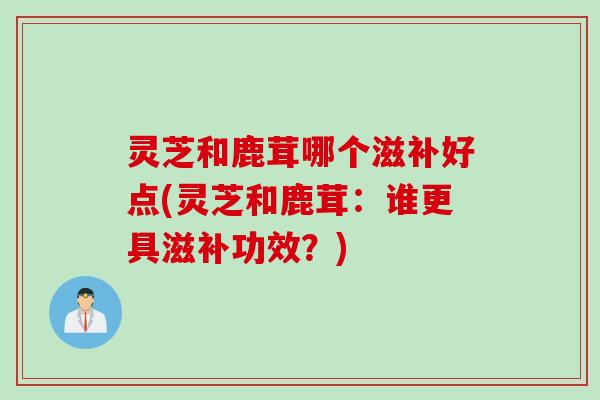 灵芝和鹿茸哪个滋补好点(灵芝和鹿茸：谁更具滋补功效？)