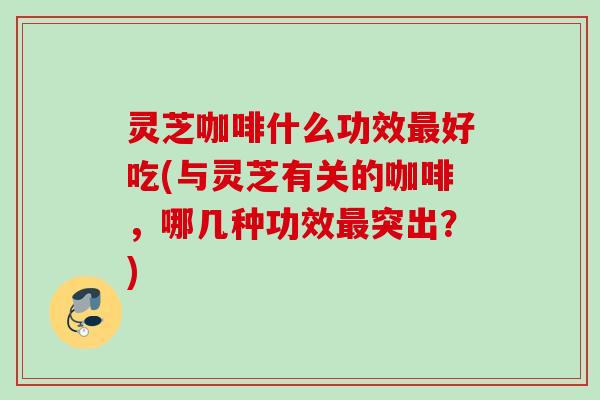 灵芝咖啡什么功效最好吃(与灵芝有关的咖啡，哪几种功效最突出？)