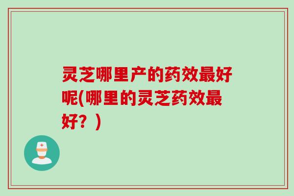 灵芝哪里产的药效最好呢(哪里的灵芝药效最好？)