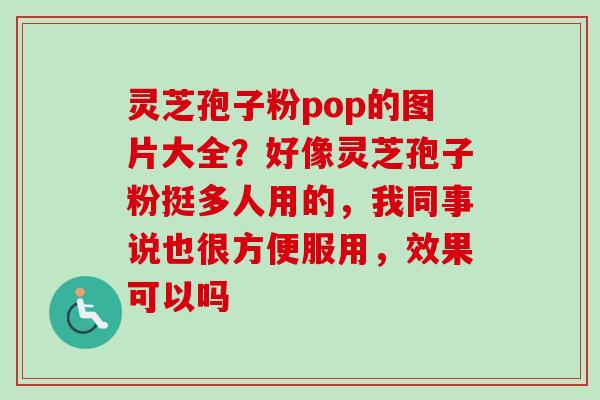 灵芝孢子粉pop的图片大全？好像灵芝孢子粉挺多人用的，我同事说也很方便服用，效果可以吗