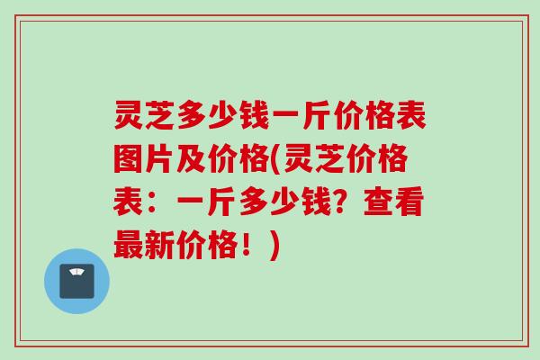 灵芝多少钱一斤价格表图片及价格(灵芝价格表：一斤多少钱？查看最新价格！)