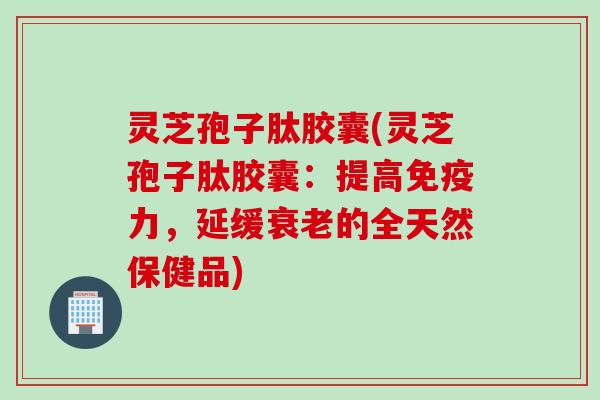 灵芝孢子肽胶囊(灵芝孢子肽胶囊：提高免疫力，延缓衰老的全天然保健品)