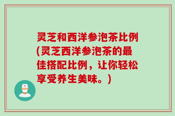 灵芝和西洋参泡茶比例(灵芝西洋参泡茶的最佳搭配比例，让你轻松享受养生美味。)