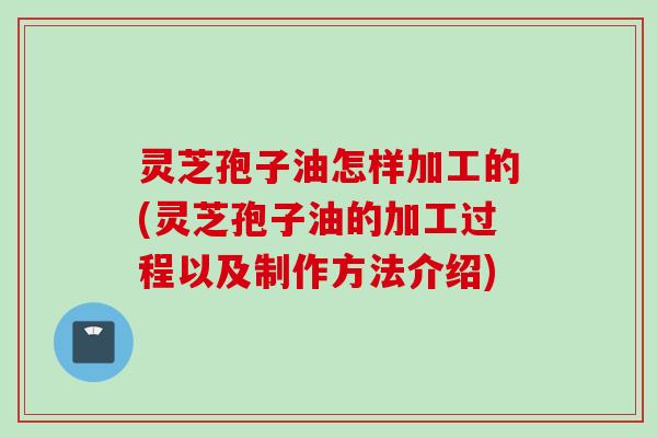 灵芝孢子油怎样加工的(灵芝孢子油的加工过程以及制作方法介绍)