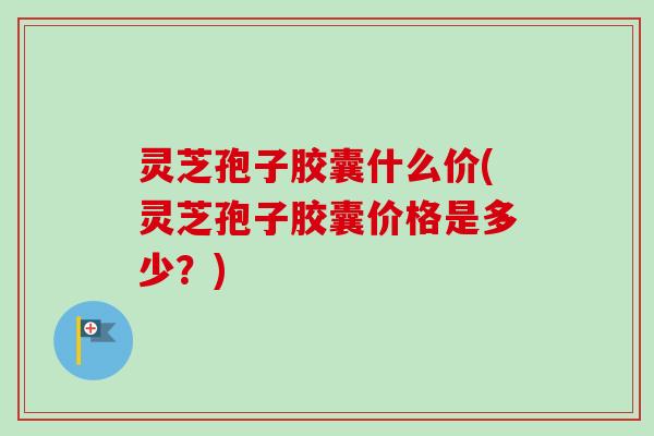 灵芝孢子胶囊什么价(灵芝孢子胶囊价格是多少？)