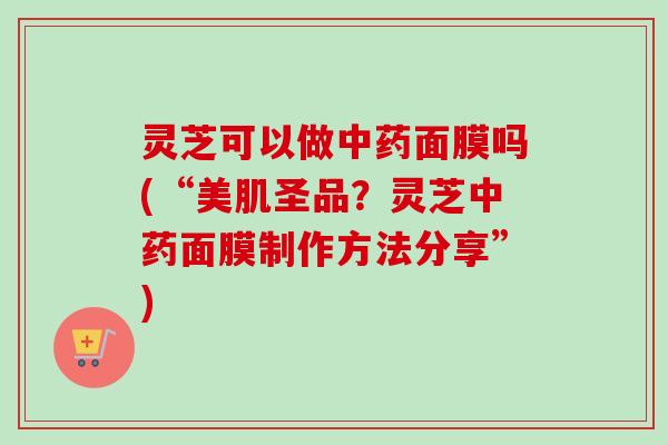灵芝可以做中药面膜吗(“美肌圣品？灵芝中药面膜制作方法分享”)