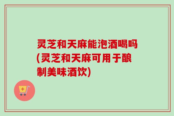 灵芝和天麻能泡酒喝吗(灵芝和天麻可用于酿制美味酒饮)