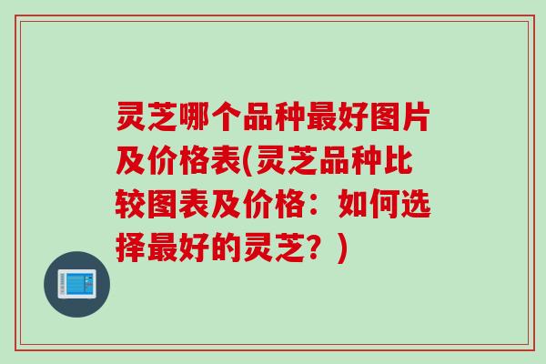 灵芝哪个品种最好图片及价格表(灵芝品种比较图表及价格：如何选择最好的灵芝？)