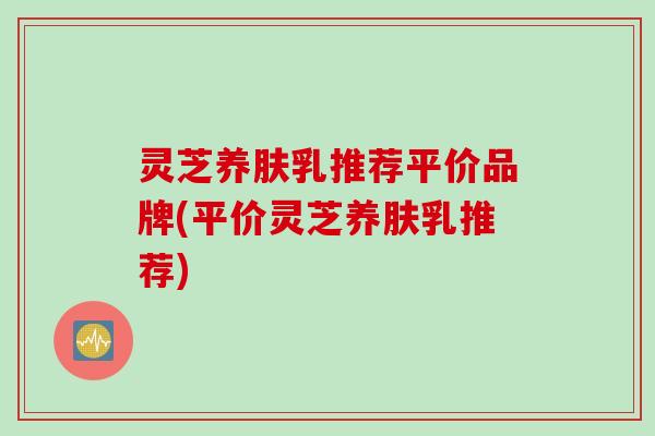 灵芝养肤乳推荐平价品牌(平价灵芝养肤乳推荐)