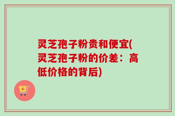 灵芝孢子粉贵和便宜(灵芝孢子粉的价差：高低价格的背后)