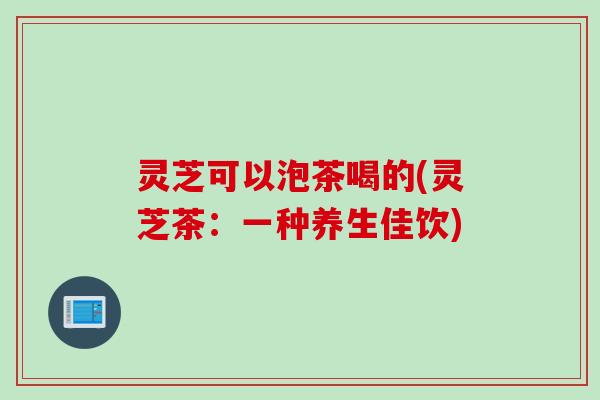灵芝可以泡茶喝的(灵芝茶：一种养生佳饮)