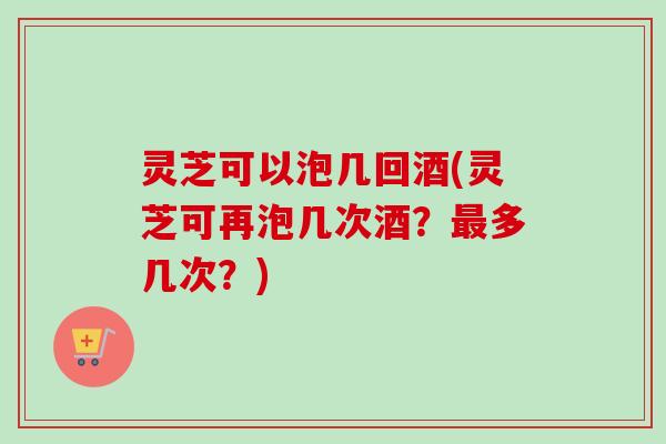 灵芝可以泡几回酒(灵芝可再泡几次酒？多几次？)