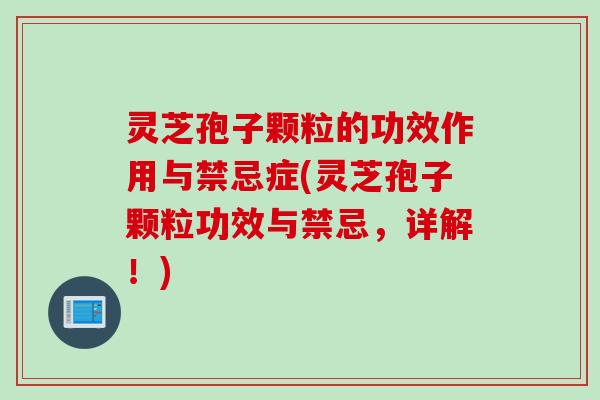 灵芝孢子颗粒的功效作用与禁忌症(灵芝孢子颗粒功效与禁忌，详解！)