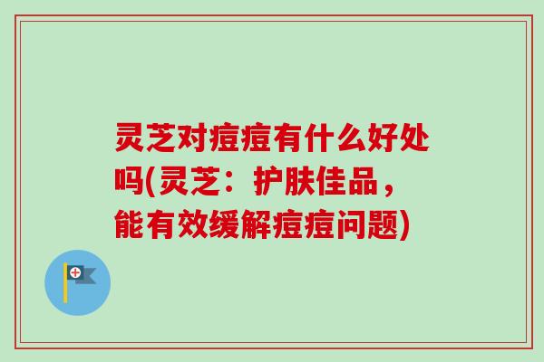 灵芝对痘痘有什么好处吗(灵芝：护肤佳品，能有效缓解痘痘问题)