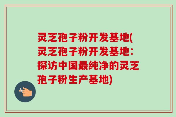 灵芝孢子粉开发基地(灵芝孢子粉开发基地：探访中国最纯净的灵芝孢子粉生产基地)