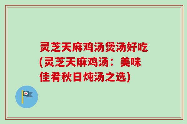 灵芝天麻鸡汤煲汤好吃(灵芝天麻鸡汤：美味佳肴秋日炖汤之选)