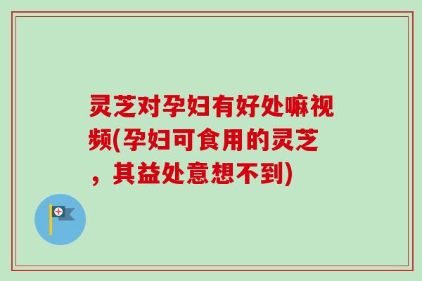 灵芝对孕妇有好处嘛视频(孕妇可食用的灵芝，其益处意想不到)