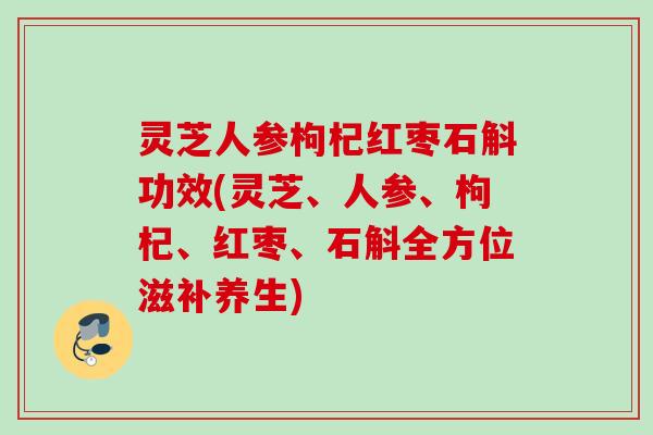 灵芝人参枸杞红枣石斛功效(灵芝、人参、枸杞、红枣、石斛全方位滋补养生)