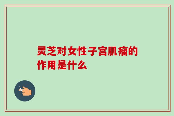 灵芝对女性子宫肌瘤的作用是什么
