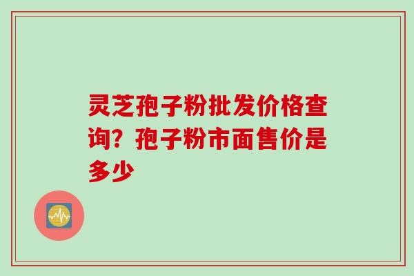 灵芝孢子粉批发价格查询?孢子粉市面售价是多少 灵芝孢子粉批发价格查询?孢子粉市面售价是多少