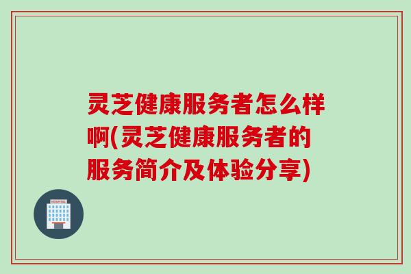 灵芝健康服务者怎么样啊(灵芝健康服务者的服务简介及体验分享)