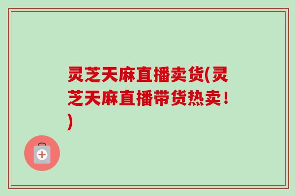 灵芝天麻直播卖货(灵芝天麻直播带货热卖!) 灵芝天麻直播卖货(灵芝天麻直播带货热卖!)