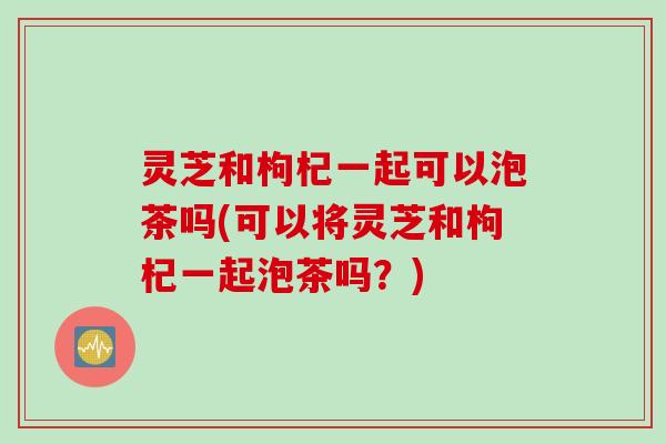灵芝和枸杞一起可以泡茶吗(可以将灵芝和枸杞一起泡茶吗？)