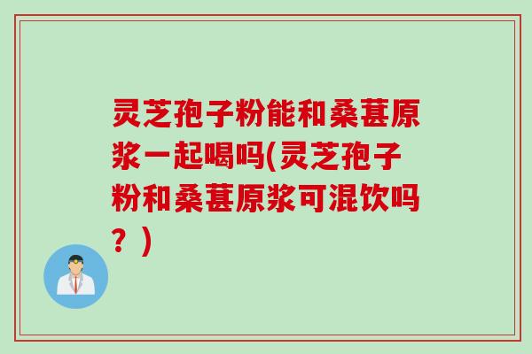灵芝孢子粉能和桑葚原浆一起喝吗(灵芝孢子粉和桑葚原浆可混饮吗？)