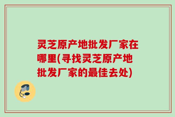 灵芝原产地批发厂家在哪里(寻找灵芝原产地批发厂家的最佳去处)