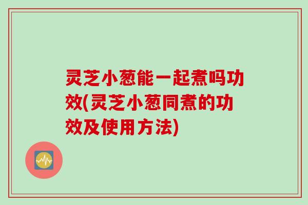 灵芝小葱能一起煮吗功效(灵芝小葱同煮的功效及使用方法)