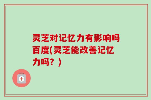 灵芝对记忆力有影响吗百度(灵芝能改善记忆力吗？)