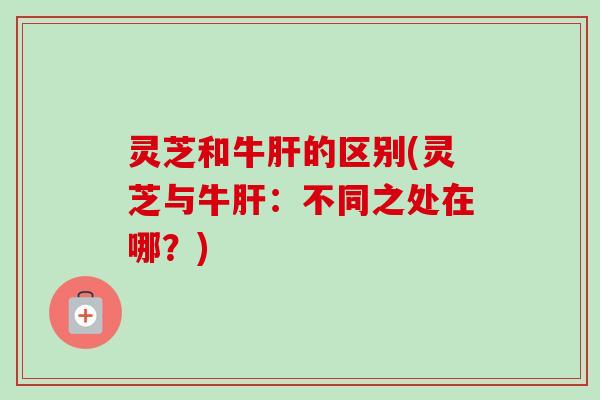 灵芝和牛肝的区别(灵芝与牛肝：不同之处在哪？)
