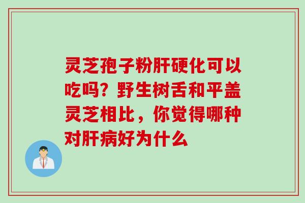灵芝孢子粉肝硬化可以吃吗？野生树舌和平盖灵芝相比，你觉得哪种对肝病好为什么