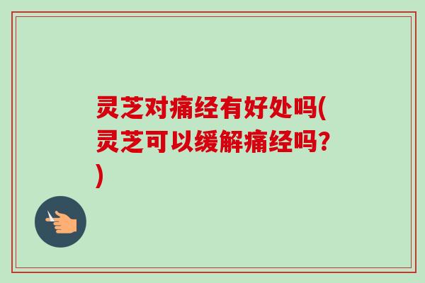 灵芝对痛经有好处吗(灵芝可以缓解痛经吗？)