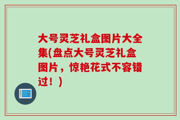 大号灵芝礼盒图片大全集(盘点大号灵芝礼盒图片，惊艳花式不容错过！)