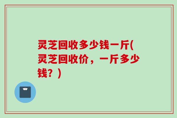 灵芝回收多少钱一斤(灵芝回收价，一斤多少钱？)