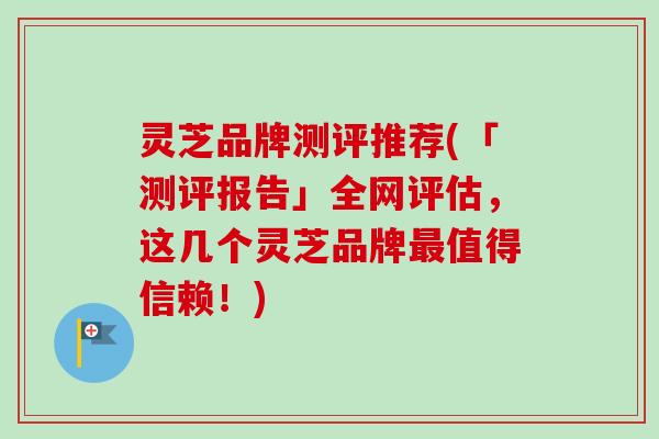 灵芝品牌测评推荐(「测评报告」全网评估，这几个灵芝品牌最值得信赖！)