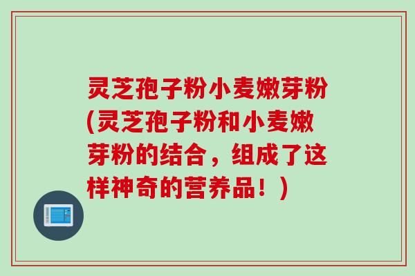 灵芝孢子粉小麦嫩芽粉(灵芝孢子粉和小麦嫩芽粉的结合，组成了这样神奇的营养品！)
