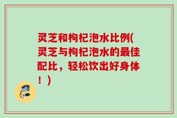 灵芝和枸杞泡水比例(灵芝与枸杞泡水的最佳配比，轻松饮出好身体！)