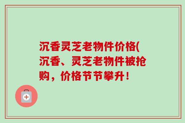 沉香灵芝老物件价格(沉香、灵芝老物件被抢购，价格节节攀升！