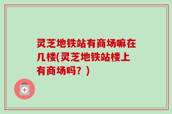 灵芝地铁站有商场嘛在几楼(灵芝地铁站楼上有商场吗？)