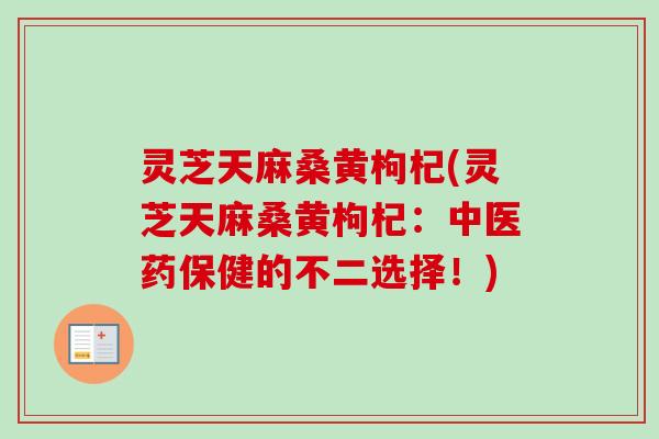 灵芝天麻桑黄枸杞(灵芝天麻桑黄枸杞：中医药保健的不二选择！)