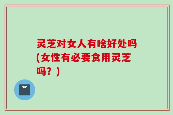 灵芝对女人有啥好处吗(女性有必要食用灵芝吗?) 灵芝对女人有啥好处吗(女性有必要食用灵芝吗?)