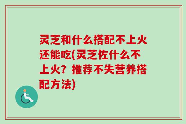 灵芝和什么搭配不上火还能吃(灵芝佐什么不上火？推荐不失营养搭配方法)