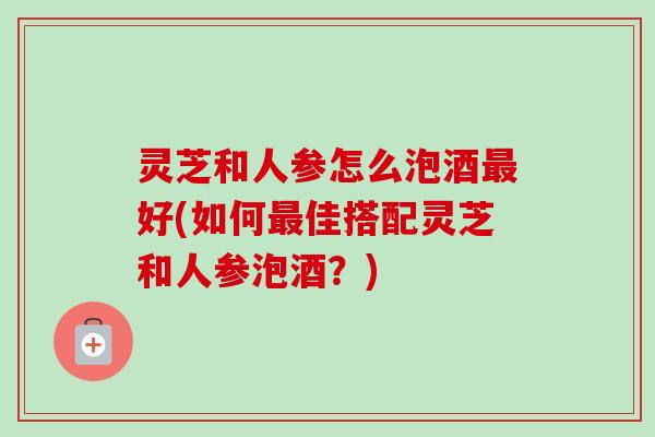 灵芝和人参怎么泡酒最好(如何最佳搭配灵芝和人参泡酒？)