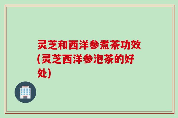 灵芝和西洋参煮茶功效(灵芝西洋参泡茶的好处)
