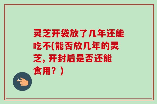 灵芝开袋放了几年还能吃不(能否放几年的灵芝, 开封后是否还能食用？)