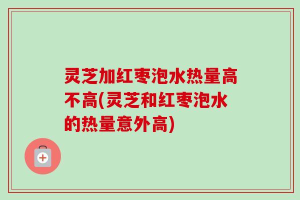 灵芝加红枣泡水热量高不高(灵芝和红枣泡水的热量意外高)