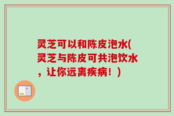 灵芝可以和陈皮泡水(灵芝与陈皮可共泡饮水,让你远离!) 灵芝可以和陈皮泡水(灵芝与陈皮可共泡饮水,让你远离!)