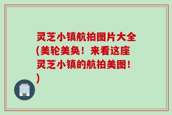 灵芝小镇航拍图片大全(美轮美奂！来看这座灵芝小镇的航拍美图！)